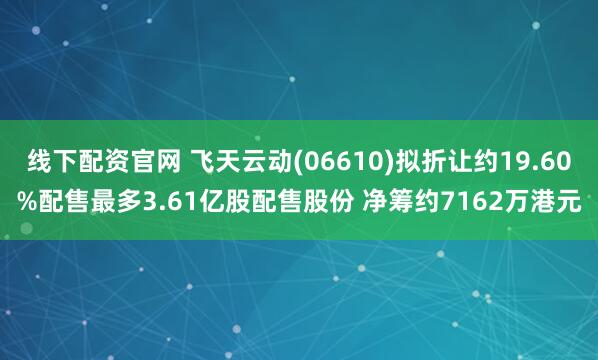 线下配资官网 飞天云动(06610)拟折让约19.60%配售最多3.61亿股配售股份 净筹约7162万港元