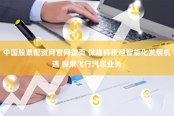 中国股票配资网官网首页 保隆科技迎智能化发展机遇 探索飞行汽车业务