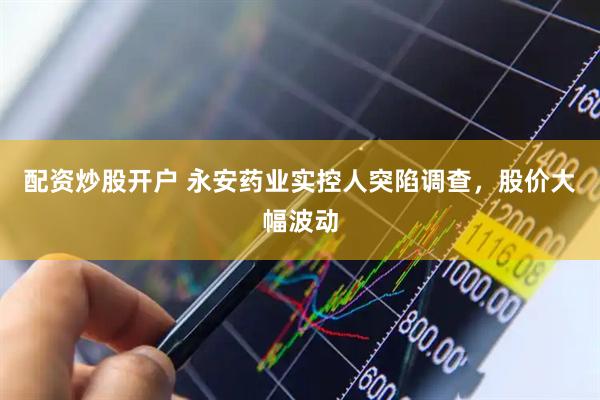 配资炒股开户 永安药业实控人突陷调查，股价大幅波动