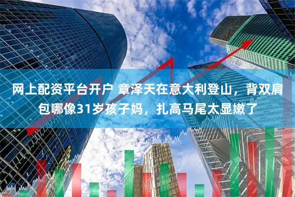网上配资平台开户 章泽天在意大利登山，背双肩包哪像31岁孩子妈，扎高马尾太显嫩了