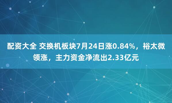 配资大全 交换机板块7月24日涨0.84%，裕太微领涨，主力资金净流出2.33亿元