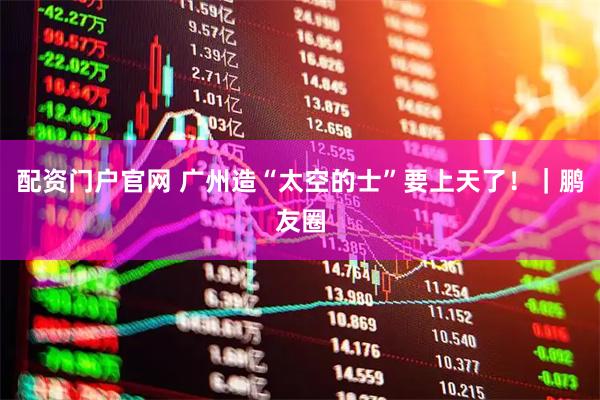 配资门户官网 广州造“太空的士”要上天了！｜鹏友圈