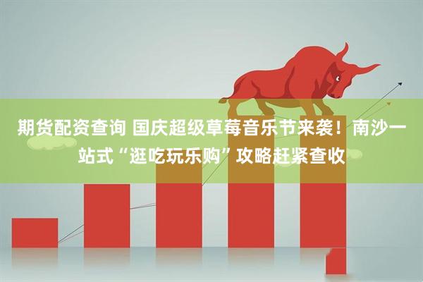 期货配资查询 国庆超级草莓音乐节来袭！南沙一站式“逛吃玩乐购”攻略赶紧查收
