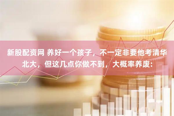 新股配资网 养好一个孩子，不一定非要他考清华北大，但这几点你做不到，大概率养废:
