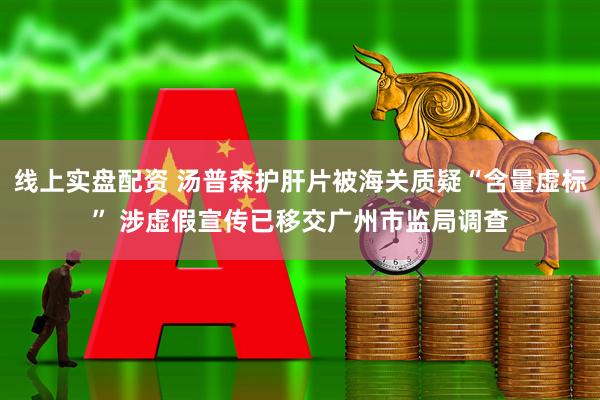 线上实盘配资 汤普森护肝片被海关质疑“含量虚标” 涉虚假宣传已移交广州市监局调查