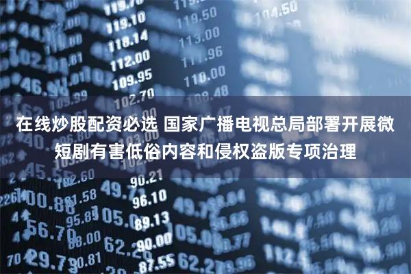 在线炒股配资必选 国家广播电视总局部署开展微短剧有害低俗内容和侵权盗版专项治理