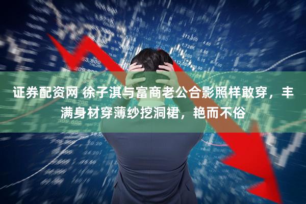 证券配资网 徐子淇与富商老公合影照样敢穿，丰满身材穿薄纱挖洞裙，艳而不俗